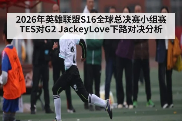 2026年英雄联盟S16全球总决赛小组赛TES对G2 JackeyLove下路对决分析（KaiyunSports）