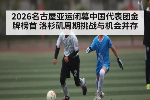 2026名古屋亚运闭幕中国代表团金牌榜首 洛杉矶周期挑战与机会并存（KaiyunSports）