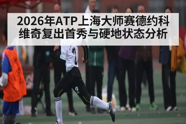 2026年ATP上海大师赛德约科维奇复出首秀与硬地状态分析（KaiyunSports）